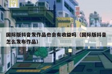 国际版抖音发作品也会有收益吗（国际版抖音怎么发布作品）