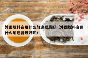 外国版抖音用什么加速器最好（外国版抖音用什么加速器最好呢）