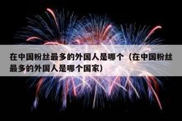 在中国粉丝最多的外国人是哪个（在中国粉丝最多的外国人是哪个国家）