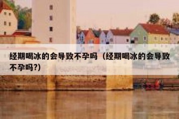 经期喝冰的会导致不孕吗（经期喝冰的会导致不孕吗?）
