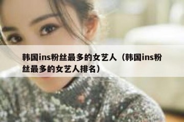 韩国ins粉丝最多的女艺人（韩国ins粉丝最多的女艺人排名）