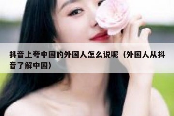 抖音上夸中国的外国人怎么说呢（外国人从抖音了解中国）