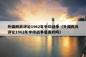 外国网民评论1962年中印战争（外国网民评论1962年中印战争是真的吗）