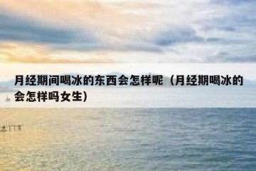 月经期间喝冰的东西会怎样呢（月经期喝冰的会怎样吗女生）