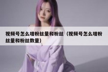 视频号怎么增粉丝量和粉丝（视频号怎么增粉丝量和粉丝数量）