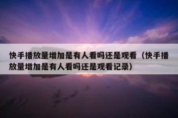 快手播放量增加是有人看吗还是观看（快手播放量增加是有人看吗还是观看记录）