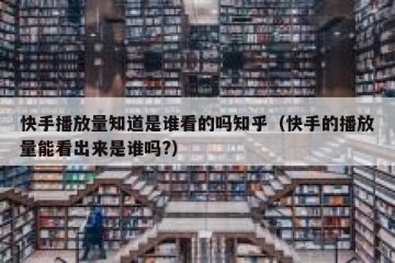 快手播放量知道是谁看的吗知乎（快手的播放量能看出来是谁吗?）