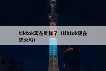 tiktok现在咋样了（tiktok现在还火吗）