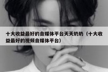 十大收益最好的自媒体平台天天奶奶（十大收益最好的视频自媒体平台）