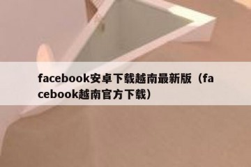facebook安卓下载越南最新版（facebook越南官方下载）