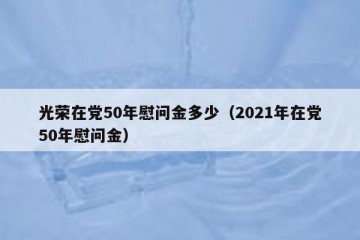 光荣在党50年慰问金多少（2021年在党50年慰问金）
