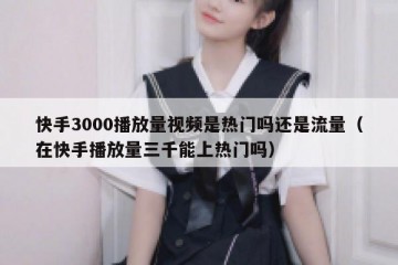 快手3000播放量视频是热门吗还是流量（在快手播放量三千能上热门吗）