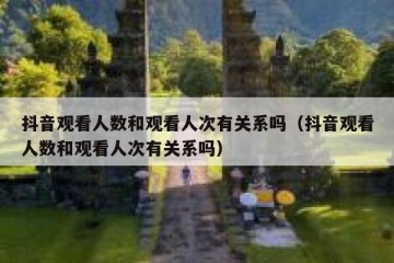 抖音观看人数和观看人次有关系吗（抖音观看人数和观看人次有关系吗）