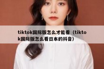 tiktok国际版怎么才能看（tiktok国际版怎么看日本的抖音）