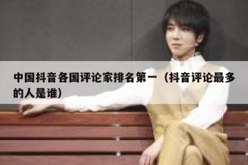 中国抖音各国评论家排名第一（抖音评论最多的人是谁）