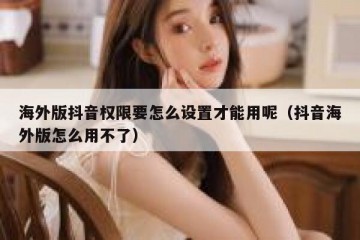 海外版抖音权限要怎么设置才能用呢（抖音海外版怎么用不了）