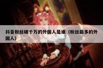 抖音粉丝破千万的外国人是谁（粉丝最多的外国人）