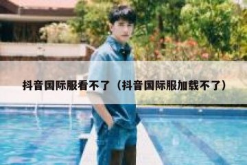 抖音国际服看不了（抖音国际服加载不了）