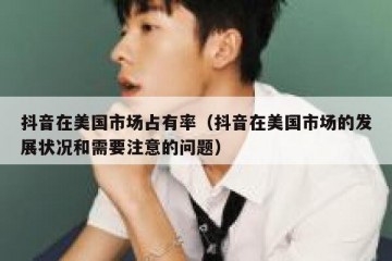 抖音在美国市场占有率（抖音在美国市场的发展状况和需要注意的问题）