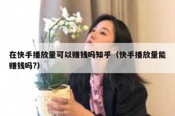 在快手播放量可以赚钱吗知乎（快手播放量能赚钱吗?）