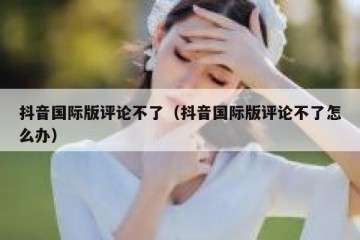 抖音国际版评论不了（抖音国际版评论不了怎么办）