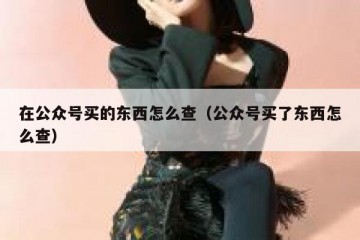 在公众号买的东西怎么查（公众号买了东西怎么查）