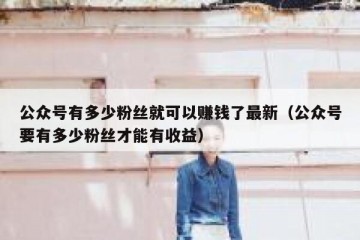 公众号有多少粉丝就可以赚钱了最新（公众号要有多少粉丝才能有收益）