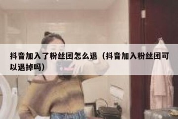 抖音加入了粉丝团怎么退（抖音加入粉丝团可以退掉吗）