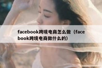 facebook跨境电商怎么做（facebook跨境电商做什么的）