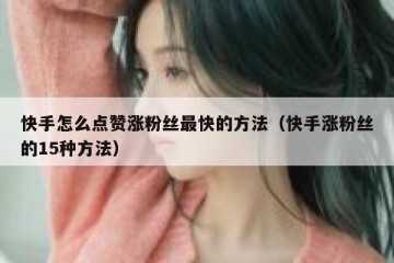 快手怎么点赞涨粉丝最快的方法（快手涨粉丝的15种方法）