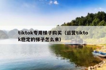 tiktok专用梯子购买（运营tiktok稳定的梯子怎么来）
