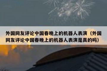 外国网友评论中国春晚上的机器人表演（外国网友评论中国春晚上的机器人表演是真的吗）