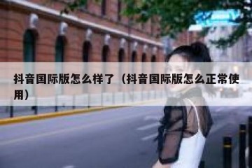 抖音国际版怎么样了（抖音国际版怎么正常使用）