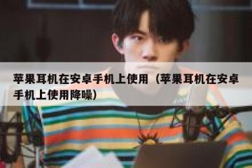 苹果耳机在安卓手机上使用（苹果耳机在安卓手机上使用降噪）