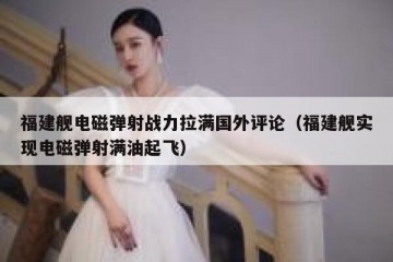 福建舰电磁弹射战力拉满国外评论（福建舰实现电磁弹射满油起飞）