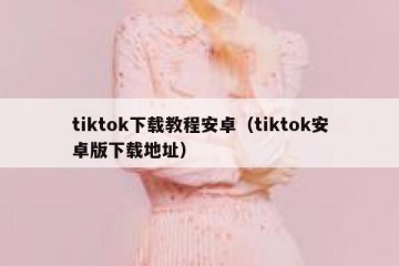 tiktok下载教程安卓（tiktok安卓版下载地址）