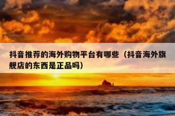 抖音推荐的海外购物平台有哪些（抖音海外旗舰店的东西是正品吗）