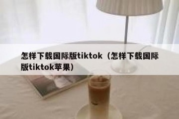 怎样下载国际版tiktok（怎样下载国际版tiktok苹果）