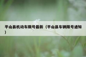 平山县机动车限号最新（平山县车辆限号通知）
