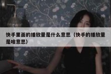 快手里面的播放量是什么意思（快手的播放量是啥意思）