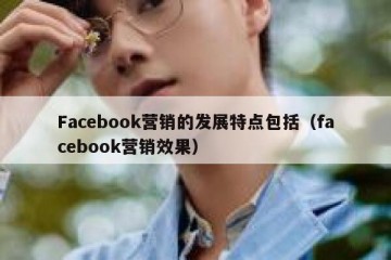 Facebook营销的发展特点包括（facebook营销效果）