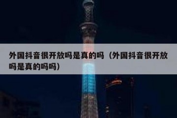 外国抖音很开放吗是真的吗（外国抖音很开放吗是真的吗吗）