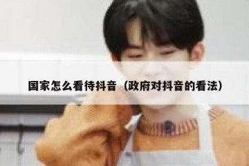 国家怎么看待抖音（政府对抖音的看法）