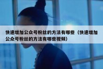 快速增加公众号粉丝的方法有哪些（快速增加公众号粉丝的方法有哪些视频）