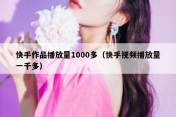 快手作品播放量1000多（快手视频播放量一千多）