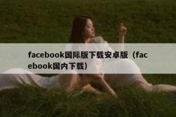 facebook国际版下载安卓版（facebook国内下载）