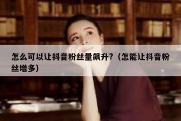 怎么可以让抖音粉丝量飙升?（怎能让抖音粉丝增多）