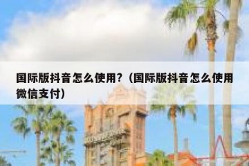 国际版抖音怎么使用?（国际版抖音怎么使用微信支付）