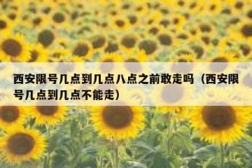 西安限号几点到几点八点之前敢走吗（西安限号几点到几点不能走）