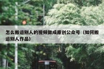 怎么搬运别人的视频做成原创公众号（如何搬运别人作品）